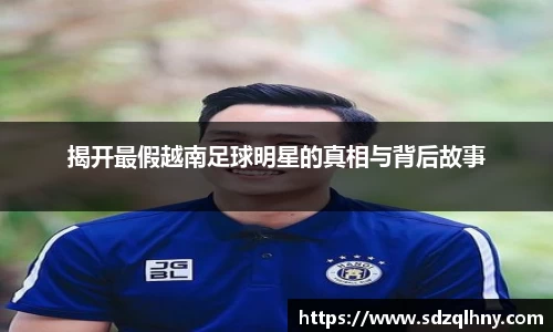 揭开最假越南足球明星的真相与背后故事